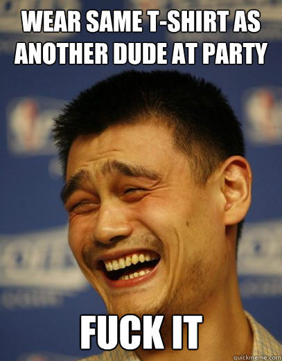 Wear same T-shirt as another dude at party fuck it  Yao Ming Nobody cares