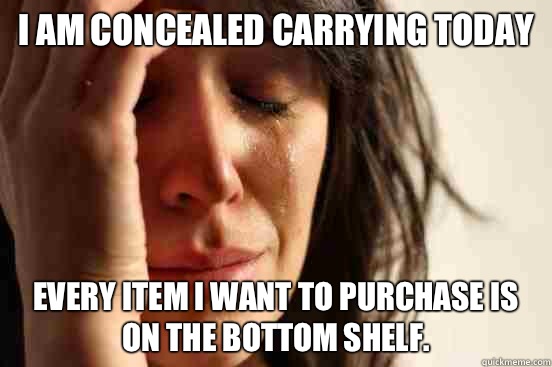 I am concealed carrying today Every item I want to purchase is on the bottom shelf.  - I am concealed carrying today Every item I want to purchase is on the bottom shelf.   First World Problems