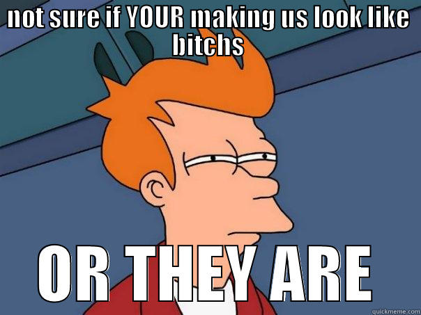 NOT SURE IF YOUR MAKING US LOOK LIKE BITCHS OR THEY ARE Futurama Fry