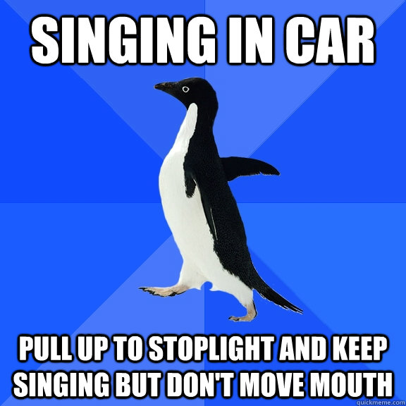 singing in car pull up to stoplight and keep singing but don't move mouth  Socially Awkward Penguin