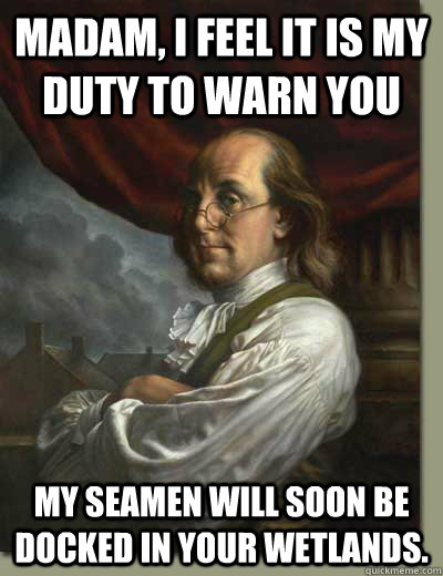 Madam, I feel it is my duty to warn you My seamen will soon be docked in your wetlands. - Madam, I feel it is my duty to warn you My seamen will soon be docked in your wetlands.  Ladies Man Ben