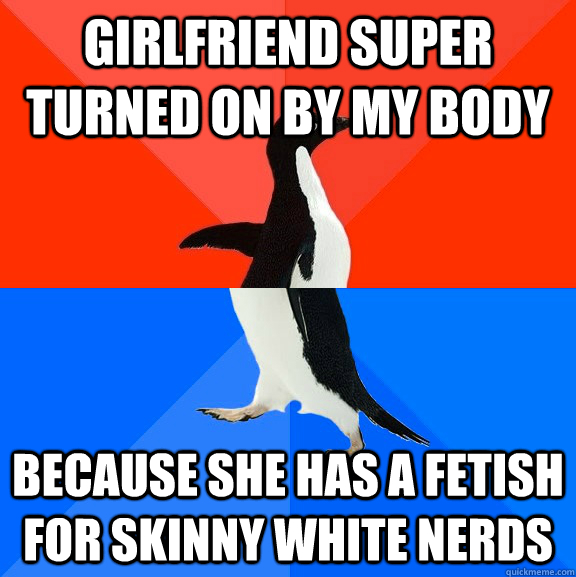 Girlfriend super turned on by my body Because she has a fetish for skinny white nerds  Socially Awesome Awkward Penguin