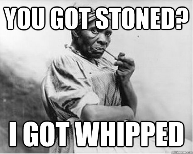 You got stoned? I got whipped  Unimpressed Slave
