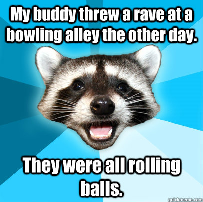 My buddy threw a rave at a bowling alley the other day. They were all rolling balls.  Lame Pun Coon