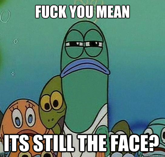 Fuck you mean

 Its sTILL THE FACE?  Serious fish SpongeBob