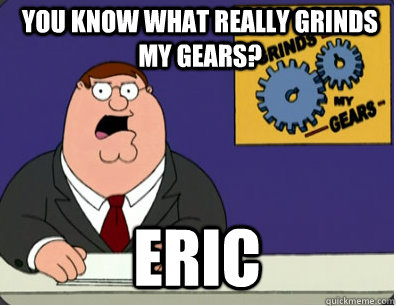 you know what really grinds my gears? eric  Grinds my gears