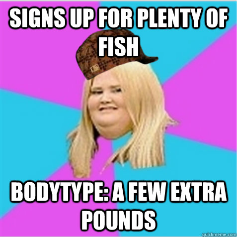Signs up for Plenty of Fish Bodytype: A few extra pounds  scumbag fat girl