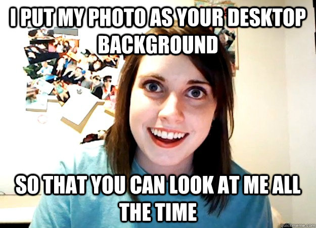 i put my photo as your desktop background so that you can look at me all the time  Overly Attached Girlfriend