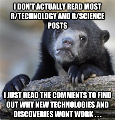 I don't actually read most r/technology and r/science posts I just read the comments to find out why new technologies and discoveries wont work . . .  Confession Bear