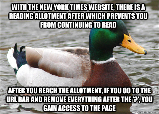 with the new york times website, there is a reading allotment after which prevents you from continuing to read  after you reach the allotment, if you go to the URL bar and remove everything after the '?', you gain access to the page  Actual Advice Mallard