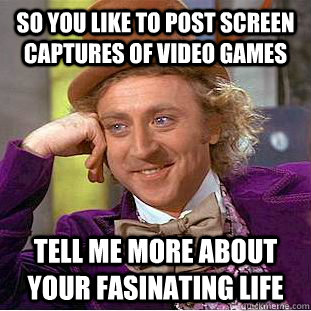So you like to post screen captures of video games Tell me more about your fasinating life  Creepy Wonka