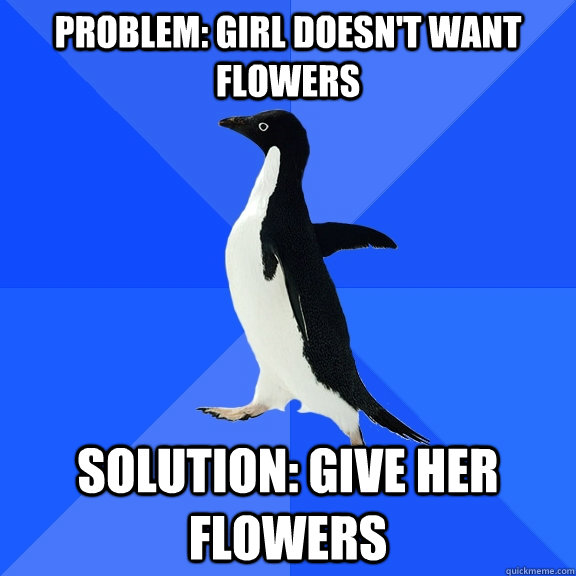 Problem: Girl doesn't want flowers Solution: Give her flowers  Socially Awkward Penguin