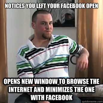 notices you left your facebook open opens new window to browse the internet and minimizes the one with facebook  Okay Guy Steve