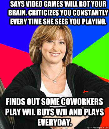 says video games will rot your brain. criticizes you constantly every time she sees you playing. finds out some coworkers play wii. buys wii and plays everyday. - says video games will rot your brain. criticizes you constantly every time she sees you playing. finds out some coworkers play wii. buys wii and plays everyday.  Sheltering Suburban Mom