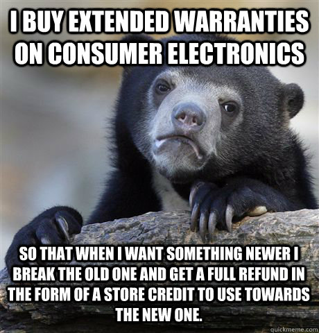I buy extended warranties on consumer electronics so that when I want something newer I break the old one and get a full refund in the form of a store credit to use towards the new one.  Confession Bear