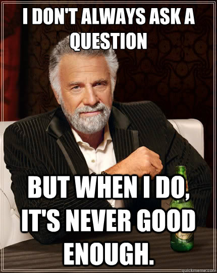I don't always ask a question But when i do, it's never good enough.  The Most Interesting Man In The World