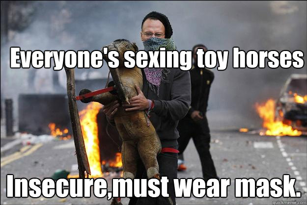 Everyone's sexing toy horses Insecure,must wear mask.  Hipster Rioter