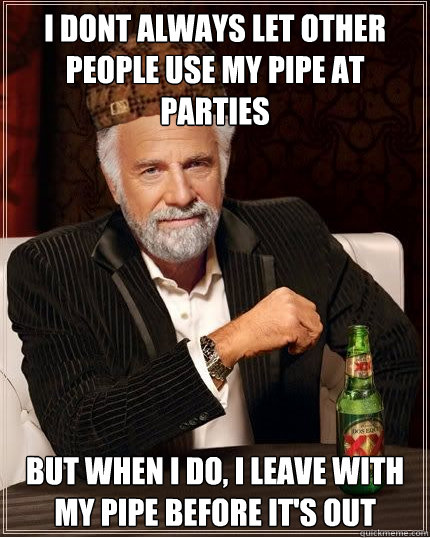 I dont always let other people use my pipe at parties but when I do, i leave with my pipe before it's out  