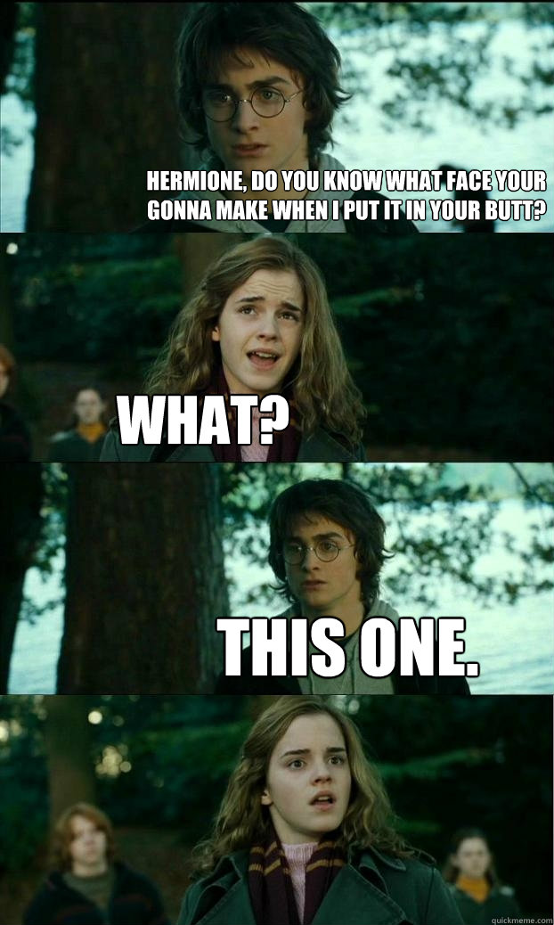 Hermione, do you know what face your gonna make when I put it in your butt?  What? This one.  Horny Harry
