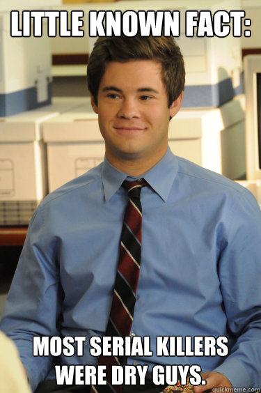 Little known fact: Most serial killers were dry guys.  Adam workaholics