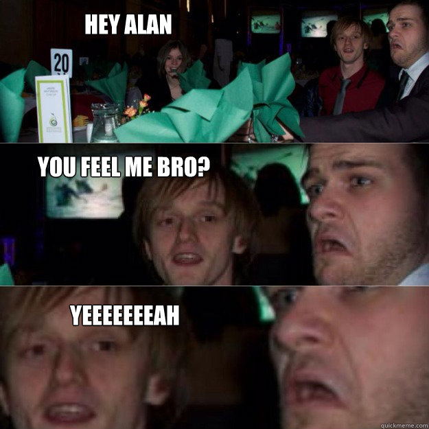 Hey Alan You feel me bro? Yeeeeeeeah  