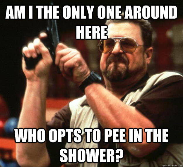 am I the only one around here who opts to pee in the shower?  Angry Walter