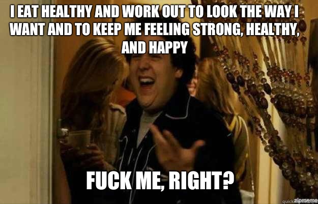 I eat healthy and work out to look the way I want and to keep me feeling strong, healthy, and happy  FUCK ME, RIGHT?  fuck me right