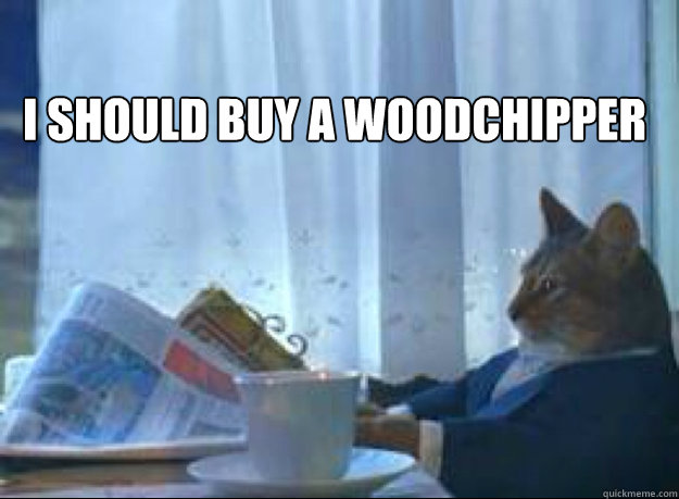 I Should buy a woodchipper  - I Should buy a woodchipper   I should buy a boat cat