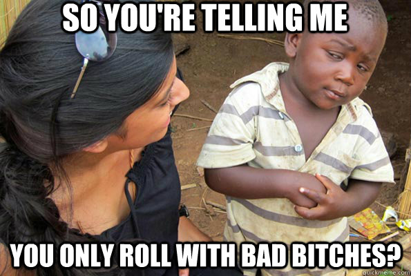 So you're telling me You only roll with bad bitches?  