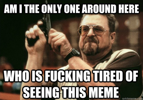 Am I the only one around here WHO IS FUCKING TIRED OF SEEING THIS MEME - Am I the only one around here WHO IS FUCKING TIRED OF SEEING THIS MEME  Am I the only one