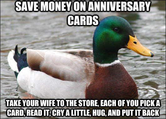 save money on anniversary cards take your wife to the store, each of you pick a card, read it, cry a little, hug, and put it back  Actual Advice Mallard