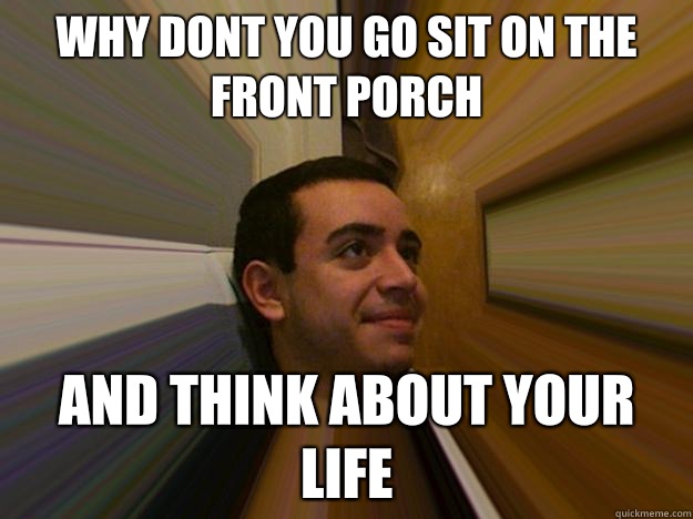 Why dont you go sit on the front porch And think about your life - Why dont you go sit on the front porch And think about your life  Salty alcoholic