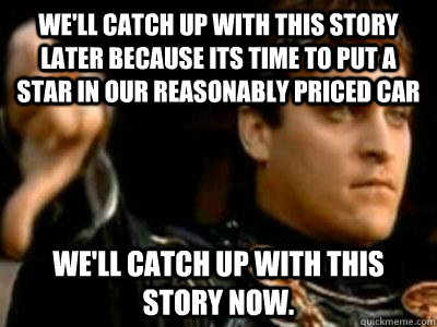 We'll catch up with this story later because its time to put a star in our reasonably priced car We'll catch up with this story now.  Downvoting Roman