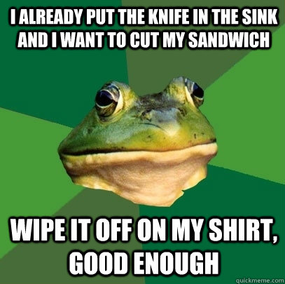 i already put the knife in the sink and i want to cut my sandwich wipe it off on my shirt, good enough  Foul Bachelor Frog