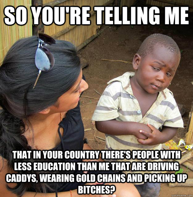 SO YOU'RE TELLING ME that in your country there's people with less education than me that are driving caddys, wearing gold chains and picking up bitches?  Sceptical 3rd world child