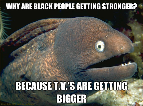 Why are black people getting stronger? Because T.V.'s are getting bigger  Bad Joke Eel