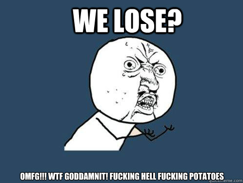 We lose? OMFG!!! WTF GODDAMNIT! FUCKING HELL FUCKING POTATOES  Y U No