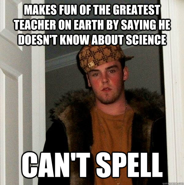 Makes fun of the greatest teacher on earth by saying he doesn't know about science Can't spell  Scumbag Steve