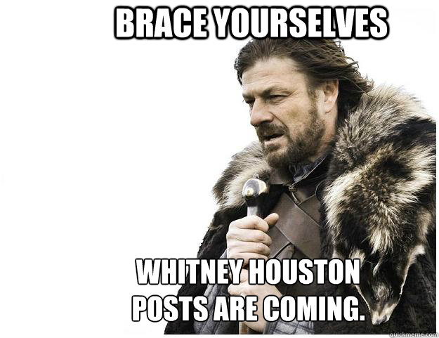 Brace yourselves Whitney Houston
posts are coming.   Imminent Ned