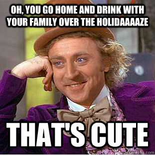 Oh, you go home and drink with your family over the holidaaaaze that's cute  Creepy Wonka