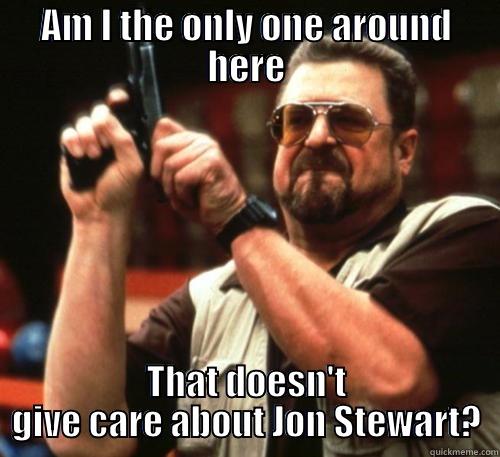AM I THE ONLY ONE AROUND HERE THAT DOESN'T GIVE CARE ABOUT JON STEWART? Am I The Only One Around Here