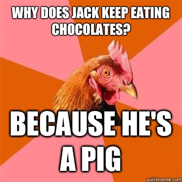 Why does jack keep eating chocolates?  Because he's a pig  Anti-Joke Chicken
