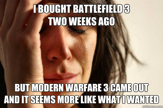 I BOUGHT BATTLEFIELD 3 
TWO WEEKS AGO BUT MODERN WARFARE 3 CAME OUT 
AND IT SEEMS MORE LIKE WHAT I WANTED  First World Problems