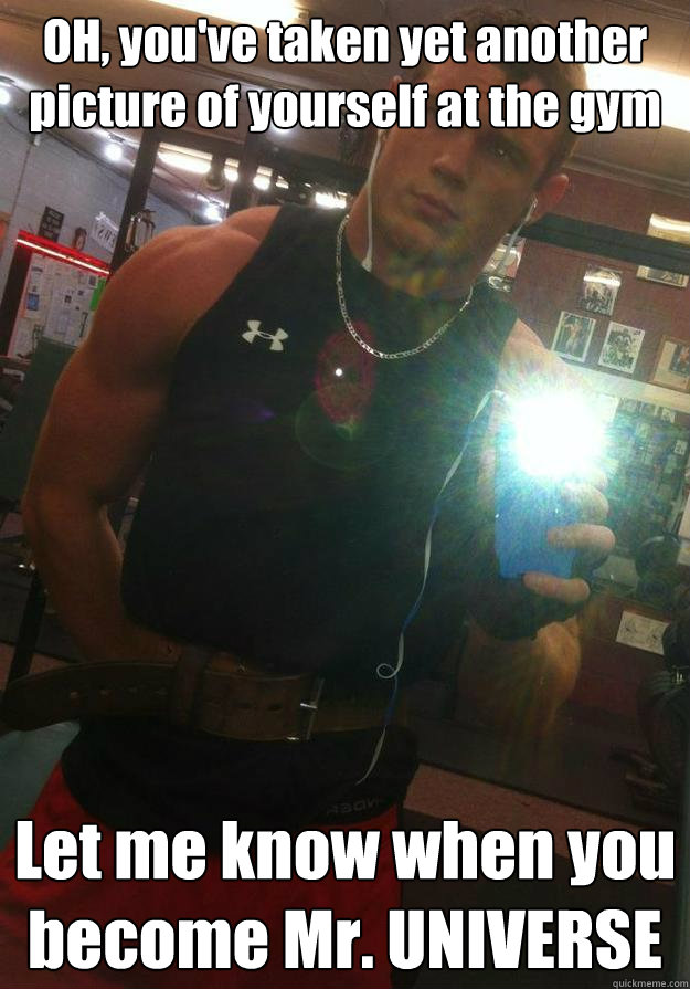 OH, you've taken yet another picture of yourself at the gym Let me know when you become Mr. UNIVERSE  
