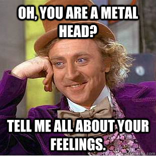 Oh, you are a metal head? tell me all about your feelings.  Psychotic Willy Wonka