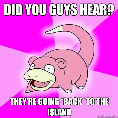 did you guys hear?  they're going *back* to the island  Slowpoke