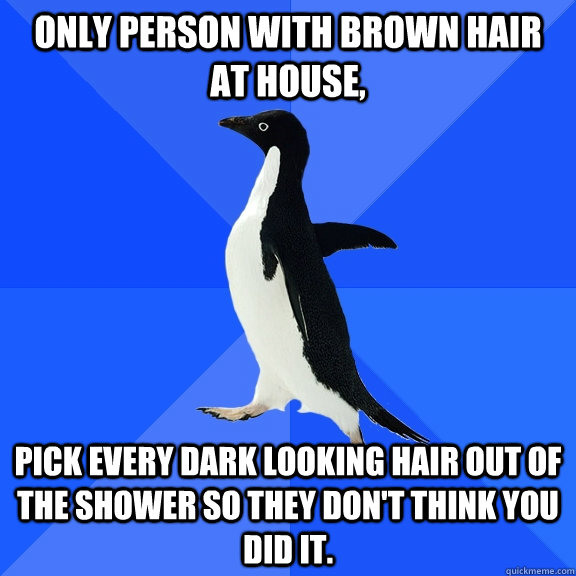 only person with brown hair at house, pick every dark looking hair out of the shower so they don't think you did it.  Socially Awkward Penguin