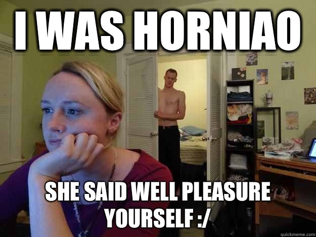 I was horniao She said well pleasure yourself :/  