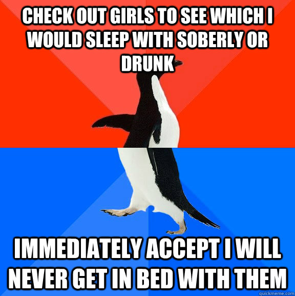 Check out girls to see which I would sleep with soberly or drunk immediately accept i will never get in bed with them  Socially Awesome Awkward Penguin