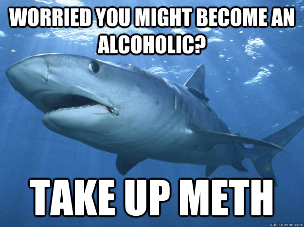Worried you might become an alcoholic? take up meth - Worried you might become an alcoholic? take up meth  Shitty Life Pro-Tips Shark